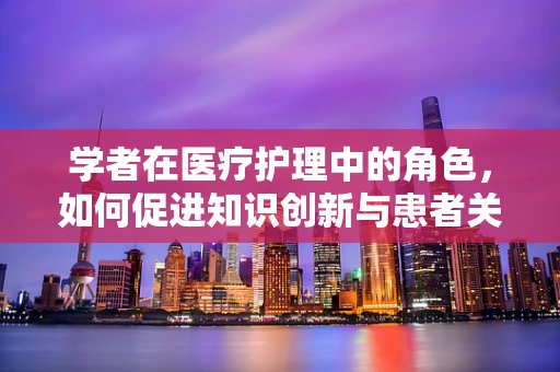 学者在医疗护理中的角色，如何促进知识创新与患者关怀的双重提升？