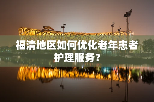 福清地区如何优化老年患者护理服务？