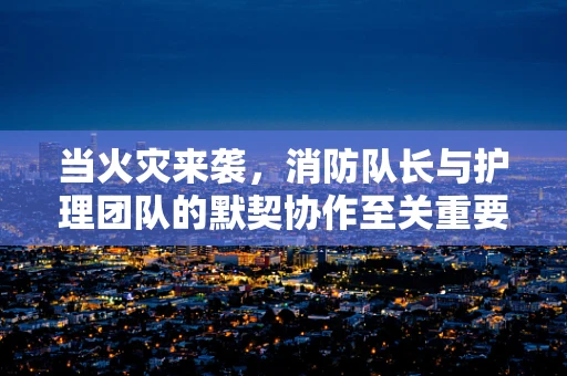 当火灾来袭，消防队长与护理团队的默契协作至关重要