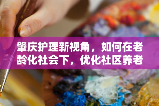 肇庆护理新视角，如何在老龄化社会下，优化社区养老护理服务？