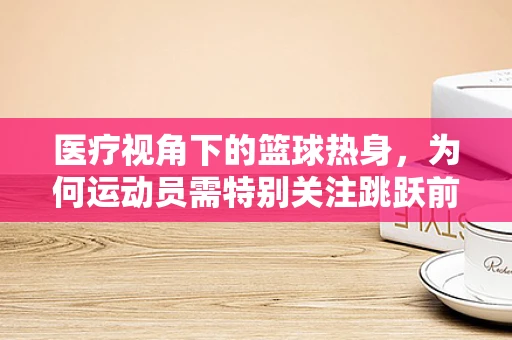 医疗视角下的篮球热身，为何运动员需特别关注跳跃前的护理准备？