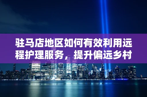 驻马店地区如何有效利用远程护理服务，提升偏远乡村医疗可及性？
