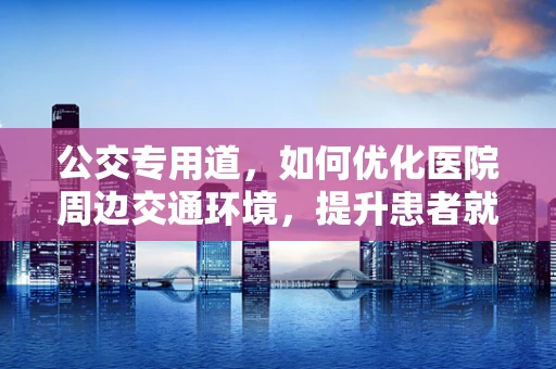 公交专用道，如何优化医院周边交通环境，提升患者就诊体验？
