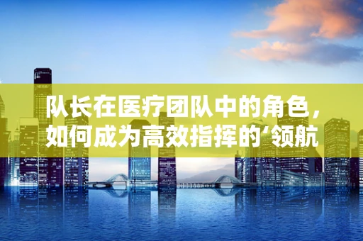 队长在医疗团队中的角色，如何成为高效指挥的‘领航员’？