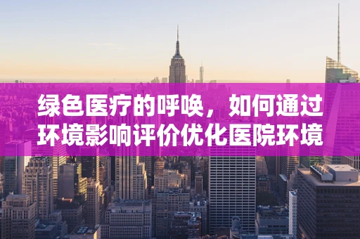 绿色医疗的呼唤，如何通过环境影响评价优化医院环境？