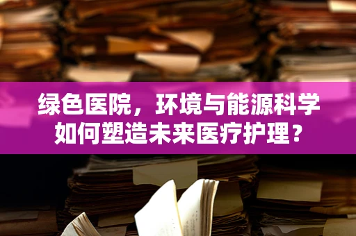 绿色医院，环境与能源科学如何塑造未来医疗护理？