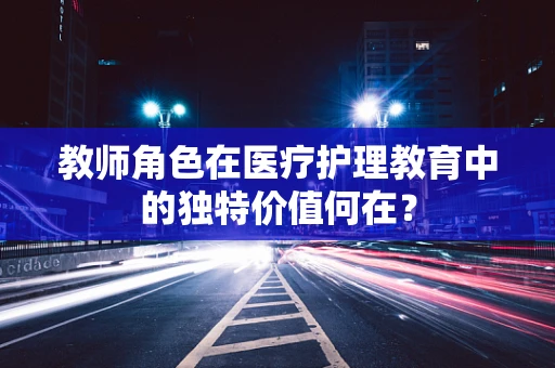 教师角色在医疗护理教育中的独特价值何在？