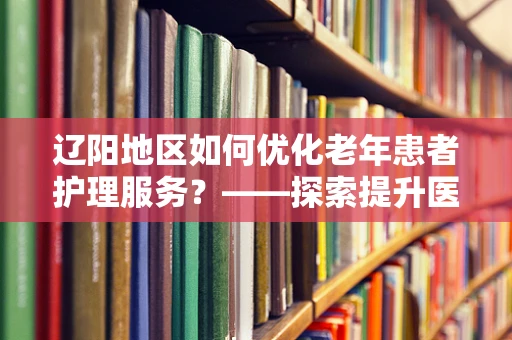 辽阳地区如何优化老年患者护理服务？——探索提升医疗质量的创新路径