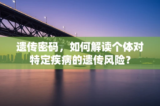 遗传密码，如何解读个体对特定疾病的遗传风险？
