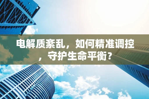 电解质紊乱，如何精准调控，守护生命平衡？