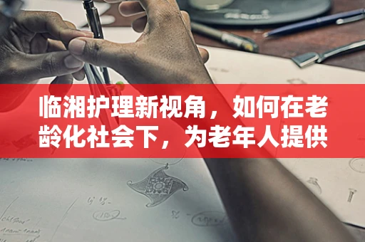 临湘护理新视角，如何在老龄化社会下，为老年人提供温馨的康复环境？