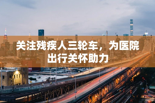 关注残疾人三轮车，为医院出行关怀助力