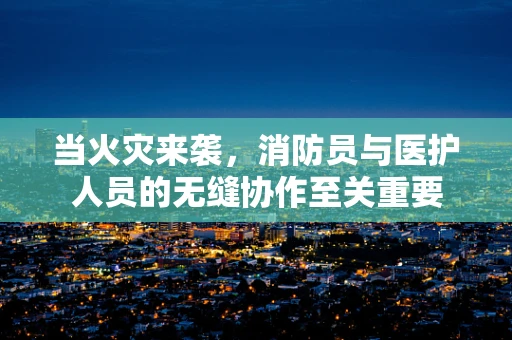 当火灾来袭，消防员与医护人员的无缝协作至关重要