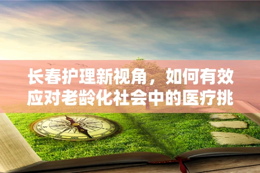 长春护理新视角，如何有效应对老龄化社会中的医疗挑战？