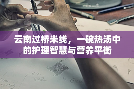 云南过桥米线，一碗热汤中的护理智慧与营养平衡