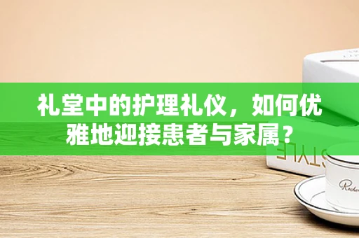 礼堂中的护理礼仪，如何优雅地迎接患者与家属？