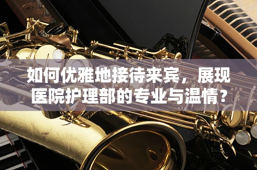 如何优雅地接待来宾，展现医院护理部的专业与温情？