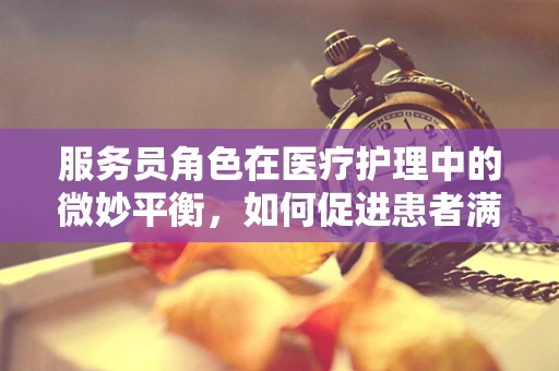 服务员角色在医疗护理中的微妙平衡，如何促进患者满意度与专业界限的和谐共存？