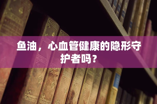 鱼油，心血管健康的隐形守护者吗？
