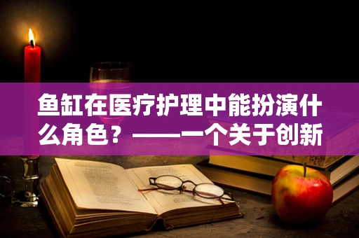 鱼缸在医疗护理中能扮演什么角色？——一个关于创新护理环境的思考