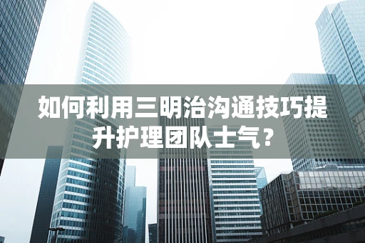 如何利用三明治沟通技巧提升护理团队士气？