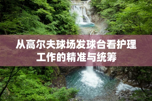 从高尔夫球场发球台看护理工作的精准与统筹
