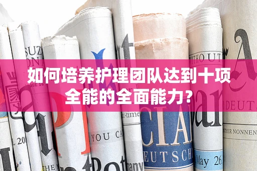 如何培养护理团队达到十项全能的全面能力？