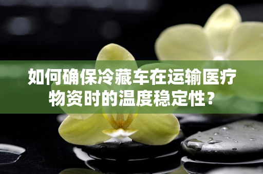 如何确保冷藏车在运输医疗物资时的温度稳定性？