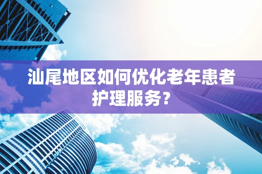 汕尾地区如何优化老年患者护理服务？