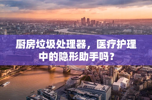 厨房垃圾处理器，医疗护理中的隐形助手吗？