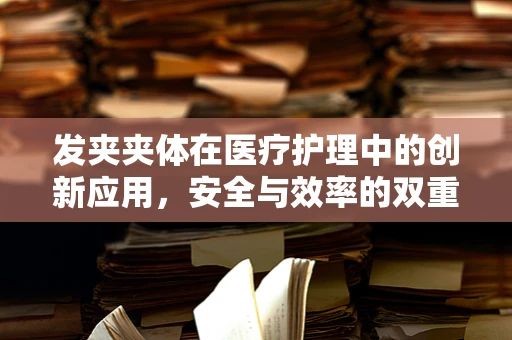 发夹夹体在医疗护理中的创新应用，安全与效率的双重考量