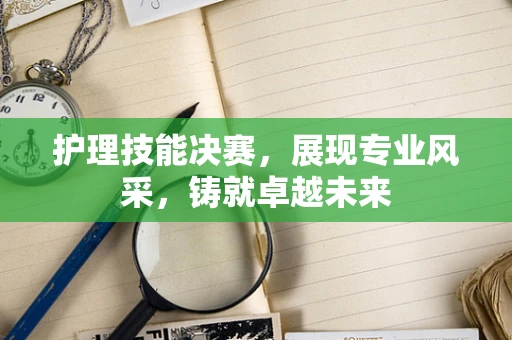 护理技能决赛，展现专业风采，铸就卓越未来