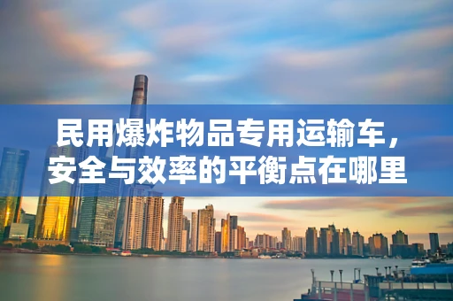 民用爆炸物品专用运输车，安全与效率的平衡点在哪里？
