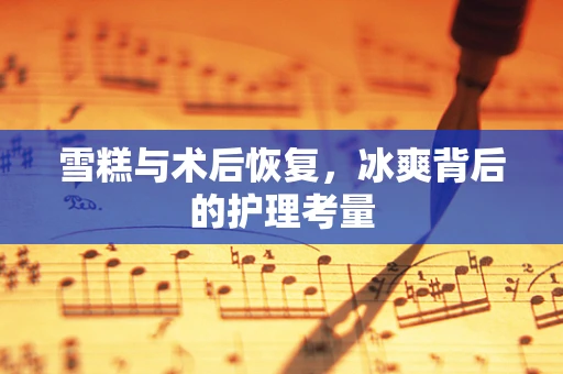 雪糕与术后恢复，冰爽背后的护理考量