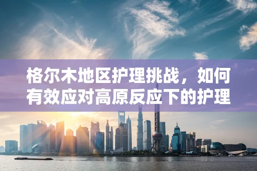 格尔木地区护理挑战，如何有效应对高原反应下的护理难题？