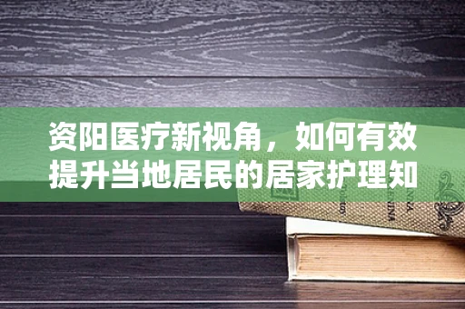 资阳医疗新视角，如何有效提升当地居民的居家护理知识普及率？