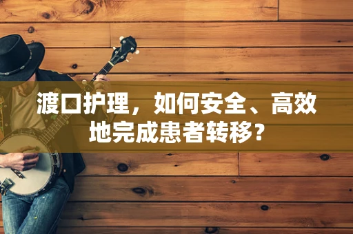 渡口护理，如何安全、高效地完成患者转移？