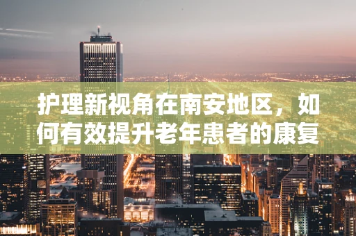 护理新视角在南安地区，如何有效提升老年患者的康复护理质量？
