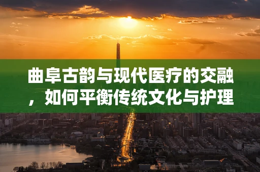 曲阜古韵与现代医疗的交融，如何平衡传统文化与护理创新？
