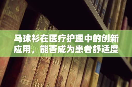 马球衫在医疗护理中的创新应用，能否成为患者舒适度的新宠？