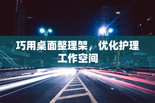 巧用桌面整理架，优化护理工作空间