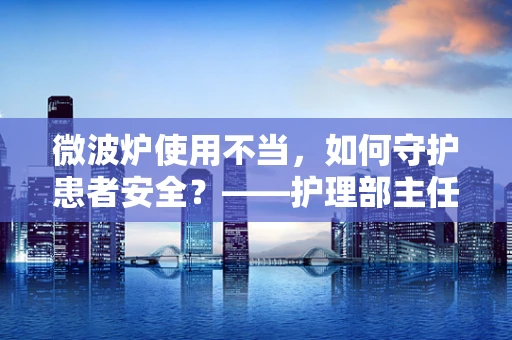 微波炉使用不当，如何守护患者安全？——护理部主任的专业视角