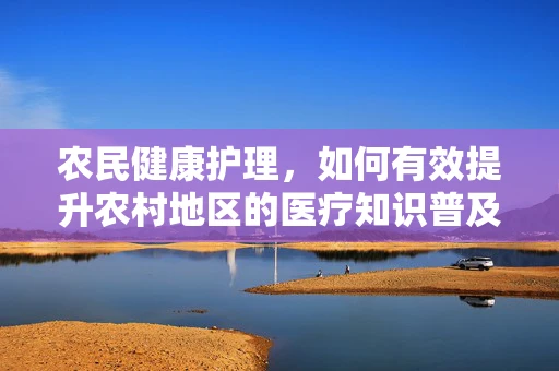 农民健康护理，如何有效提升农村地区的医疗知识普及？