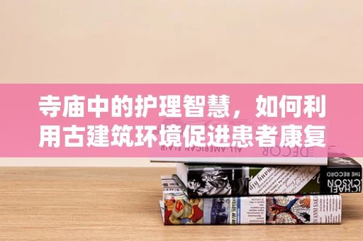 寺庙中的护理智慧，如何利用古建筑环境促进患者康复？