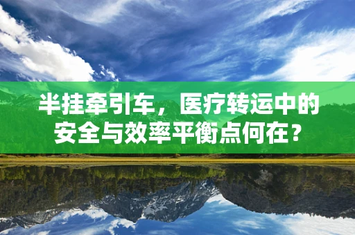半挂牵引车，医疗转运中的安全与效率平衡点何在？