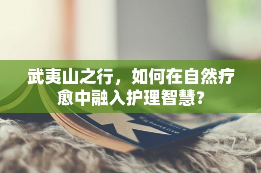 武夷山之行，如何在自然疗愈中融入护理智慧？