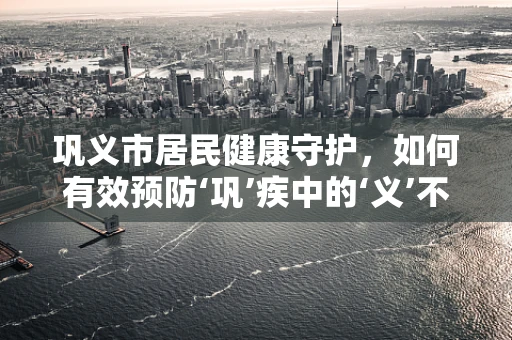 巩义市居民健康守护，如何有效预防‘巩’疾中的‘义’不容缓——骨质疏松症？