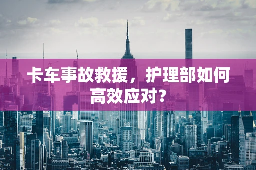 卡车事故救援，护理部如何高效应对？