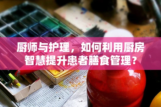 厨师与护理，如何利用厨房智慧提升患者膳食管理？