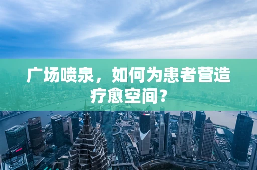 广场喷泉，如何为患者营造疗愈空间？